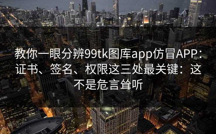 教你一眼分辨99tk图库app仿冒APP：证书、签名、权限这三处最关键：这不是危言耸听