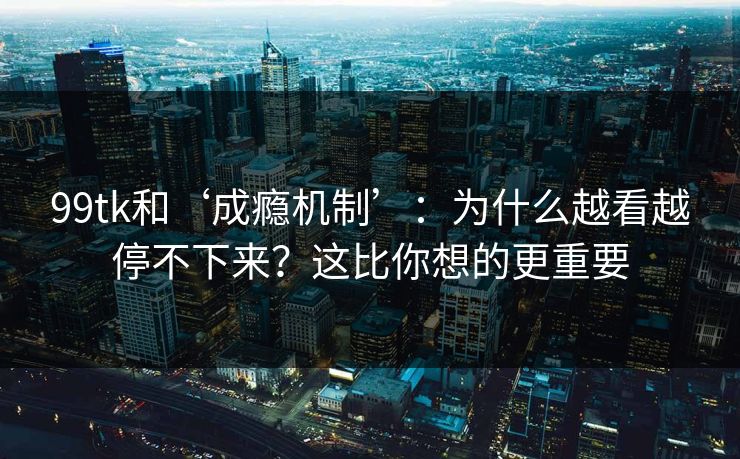 99tk和‘成瘾机制’：为什么越看越停不下来？这比你想的更重要