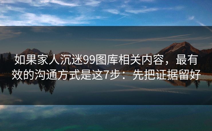 如果家人沉迷99图库相关内容，最有效的沟通方式是这7步：先把证据留好