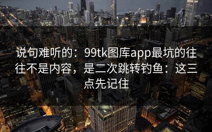 说句难听的：99tk图库app最坑的往往不是内容，是二次跳转钓鱼：这三点先记住
