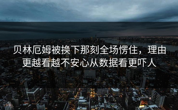 贝林厄姆被换下那刻全场愣住，理由更越看越不安心从数据看更吓人