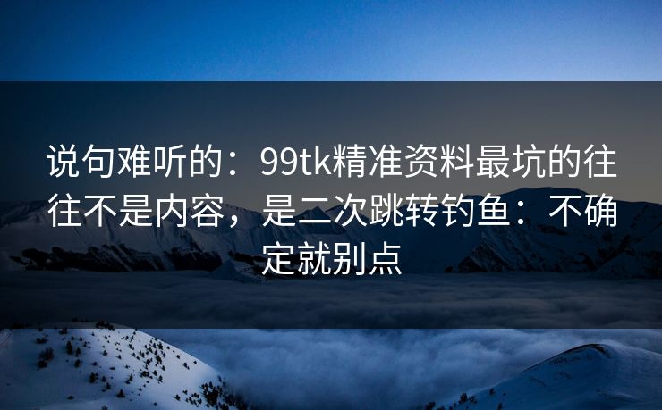 说句难听的：99tk精准资料最坑的往往不是内容，是二次跳转钓鱼：不确定就别点