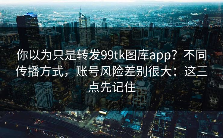 你以为只是转发99tk图库app？不同传播方式，账号风险差别很大：这三点先记住