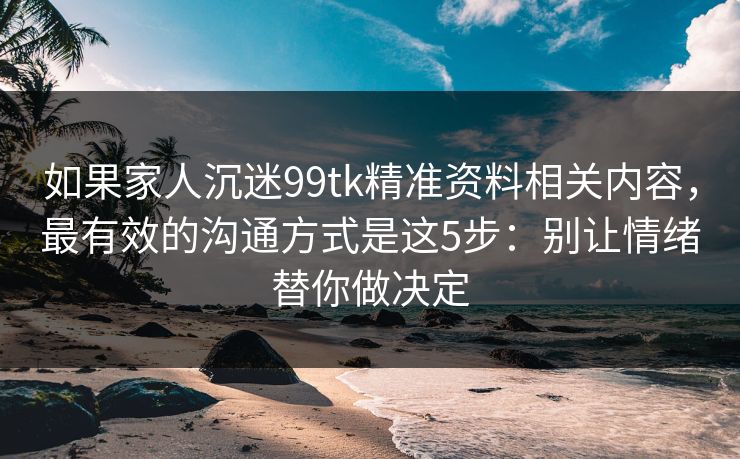 如果家人沉迷99tk精准资料相关内容，最有效的沟通方式是这5步：别让情绪替你做决定