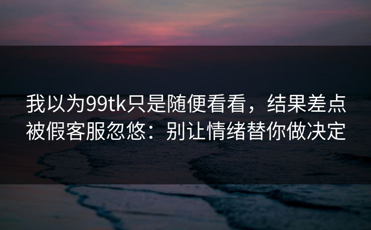 我以为99tk只是随便看看，结果差点被假客服忽悠：别让情绪替你做决定