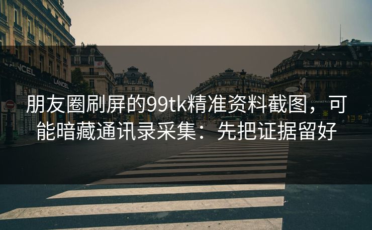 朋友圈刷屏的99tk精准资料截图，可能暗藏通讯录采集：先把证据留好